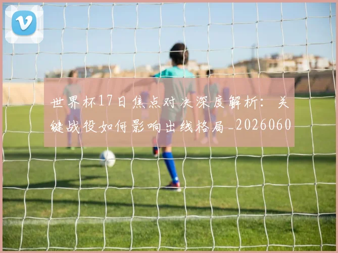 世界杯17日焦点对决深度解析：关键战役如何影响出线格局_20260609201247