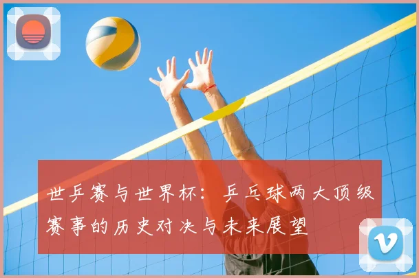 世乒赛与世界杯：乒乓球两大顶级赛事的历史对决与未来展望