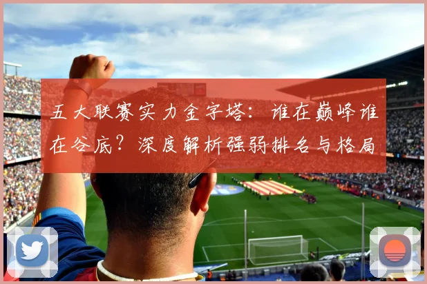 五大联赛实力金字塔:谁在巅峰谁在谷底?深度解析强弱排名与格局变迁