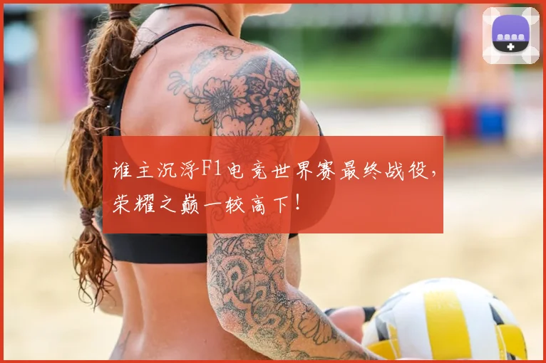谁主沉浮F1电竞世界赛最终战役，荣耀之巅一较高下！