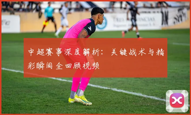 中超赛事深度解析:关键战术与精彩瞬间全回顾视频