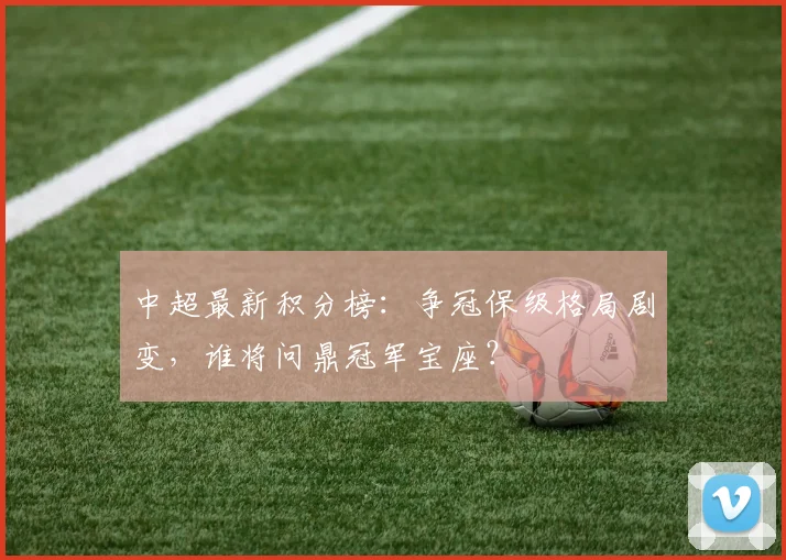 中超最新积分榜：争冠保级格局剧变，谁将问鼎冠军宝座？
