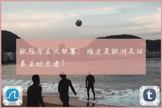 欧冠与五大联赛：谁才是欧洲足坛真正的王者？