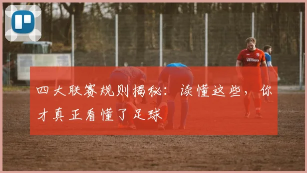 四大联赛规则揭秘：读懂这些，你才真正看懂了足球