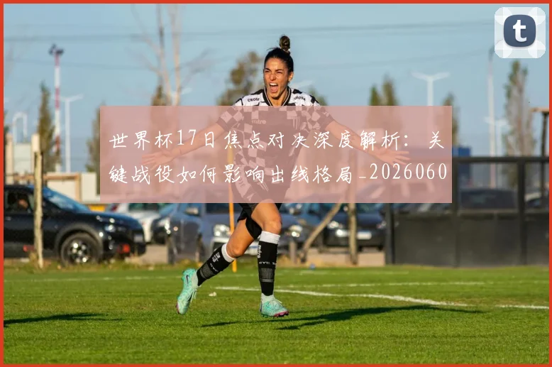 世界杯17日焦点对决深度解析：关键战役如何影响出线格局_20260609201247