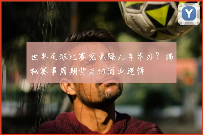世界足球比赛究竟隔几年举办？揭秘赛事周期背后的商业逻辑